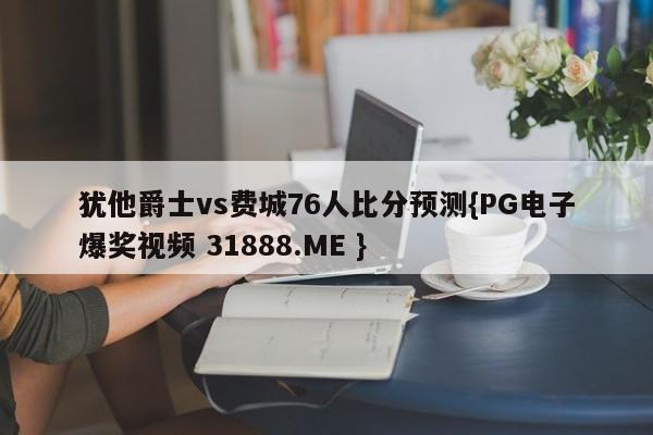 犹他爵士vs费城76人比分预测{PG电子爆奖视频 31888.ME }