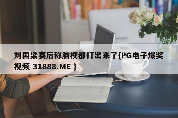 刘国梁赛后称脑梗都打出来了{PG电子爆奖视频 31888.ME }
