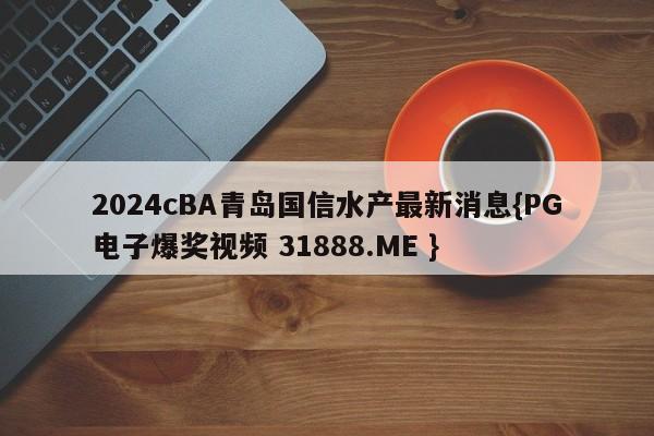 2024cBA青岛国信水产最新消息{PG电子爆奖视频 31888.ME }