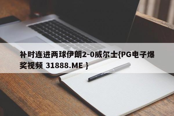 补时连进两球伊朗2-0威尔士{PG电子爆奖视频 31888.ME }