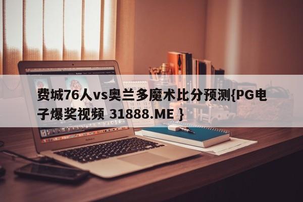 费城76人vs奥兰多魔术比分预测{PG电子爆奖视频 31888.ME }