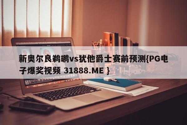 新奥尔良鹈鹕vs犹他爵士赛前预测{PG电子爆奖视频 31888.ME }