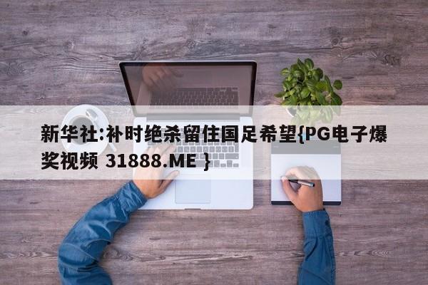 新华社:补时绝杀留住国足希望{PG电子爆奖视频 31888.ME }