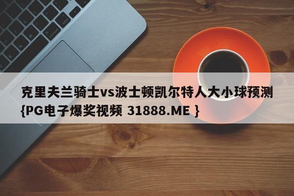 克里夫兰骑士vs波士顿凯尔特人大小球预测{PG电子爆奖视频 31888.ME }