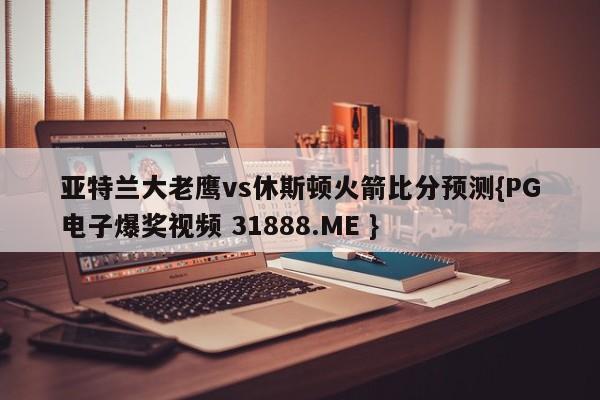 亚特兰大老鹰vs休斯顿火箭比分预测{PG电子爆奖视频 31888.ME }