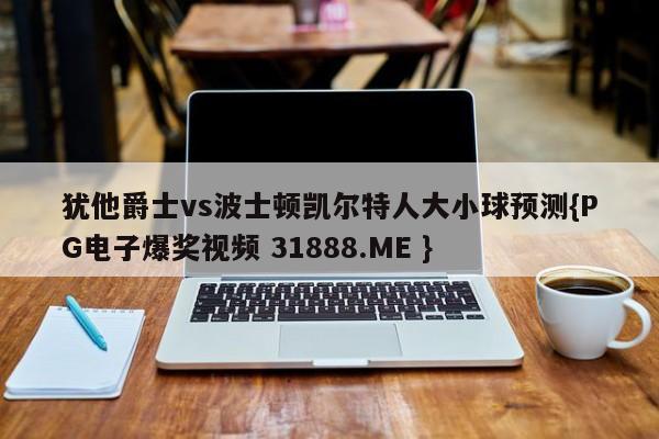 犹他爵士vs波士顿凯尔特人大小球预测{PG电子爆奖视频 31888.ME }