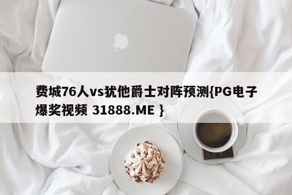 费城76人vs犹他爵士对阵预测{PG电子爆奖视频 31888.ME }
