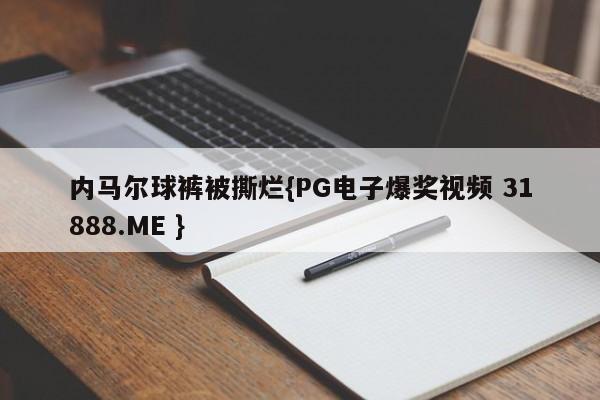 内马尔球裤被撕烂{PG电子爆奖视频 31888.ME }