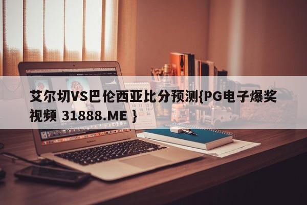 艾尔切VS巴伦西亚比分预测{PG电子爆奖视频 31888.ME }