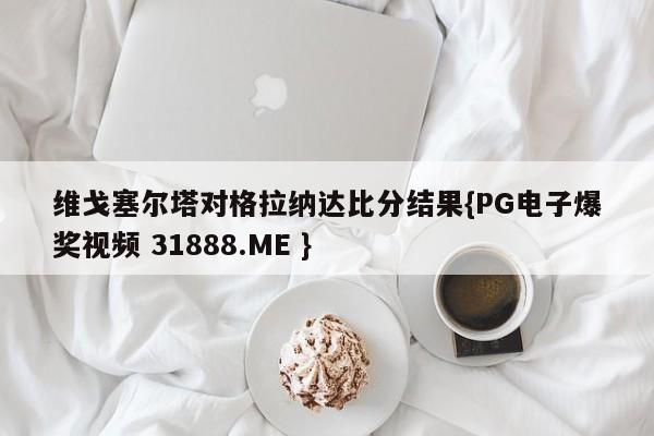 维戈塞尔塔对格拉纳达比分结果{PG电子爆奖视频 31888.ME }