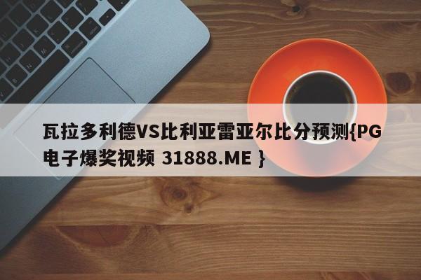 瓦拉多利德VS比利亚雷亚尔比分预测{PG电子爆奖视频 31888.ME }