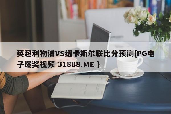 英超利物浦VS纽卡斯尔联比分预测{PG电子爆奖视频 31888.ME }