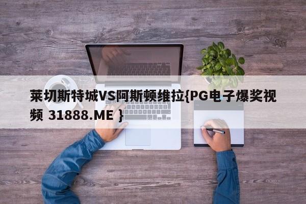 莱切斯特城VS阿斯顿维拉{PG电子爆奖视频 31888.ME }