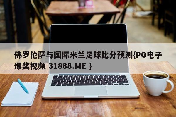佛罗伦萨与国际米兰足球比分预测{PG电子爆奖视频 31888.ME }