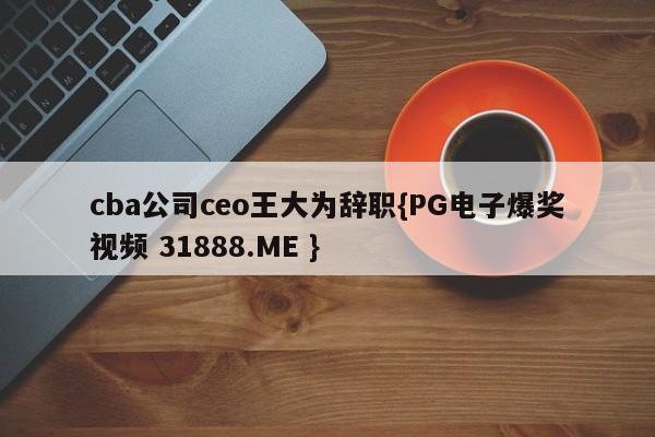 cba公司ceo王大为辞职{PG电子爆奖视频 31888.ME }