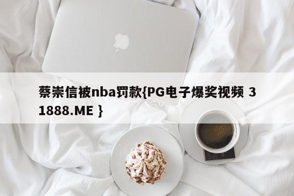 蔡崇信被nba罚款{PG电子爆奖视频 31888.ME }