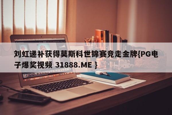 刘虹递补获得莫斯科世锦赛竞走金牌{PG电子爆奖视频 31888.ME }