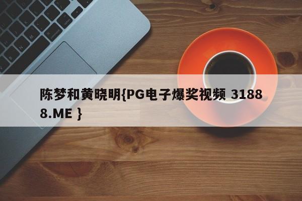 陈梦和黄晓明{PG电子爆奖视频 31888.ME }